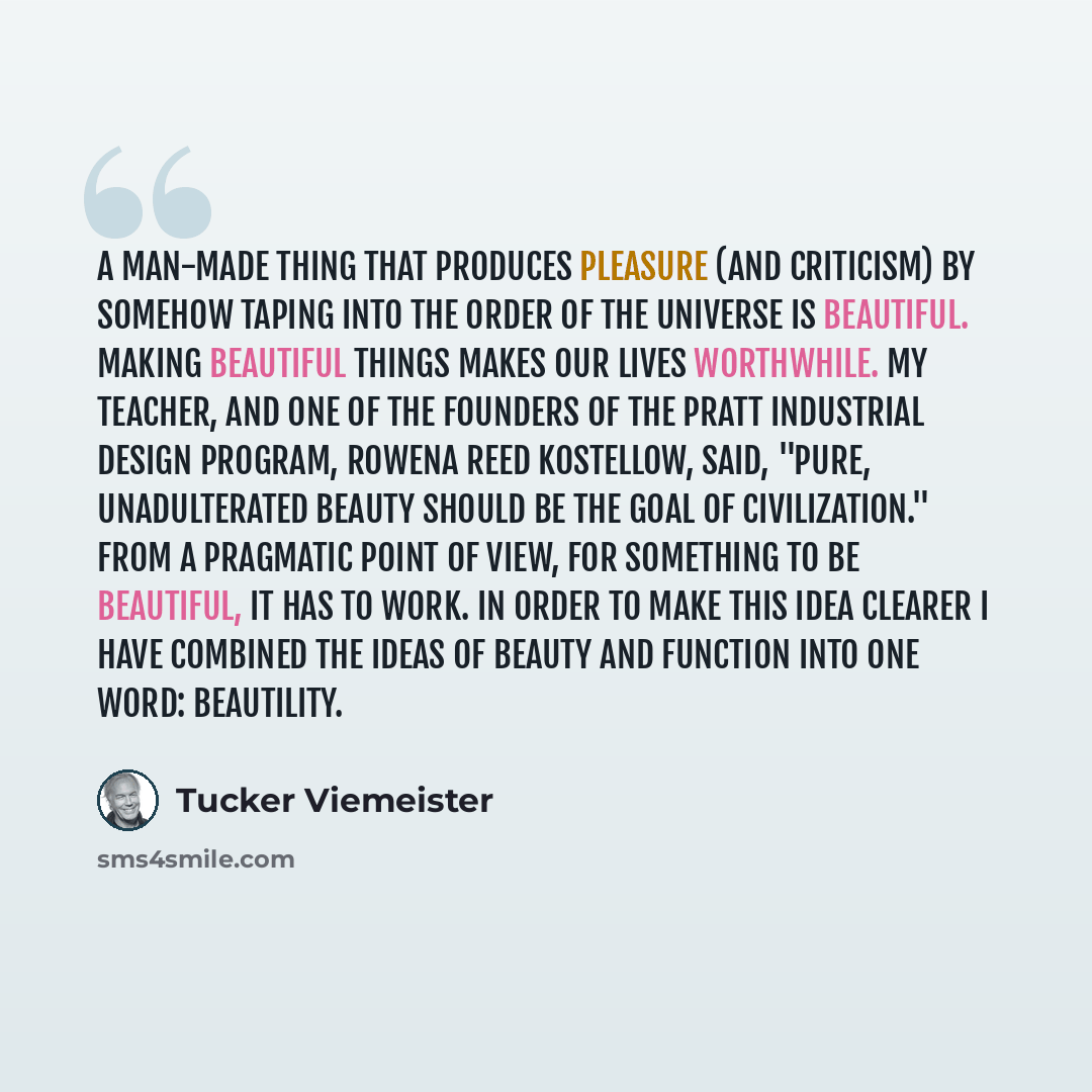 “A man-made thing that produces pleasure (and criticism) by somehow taping into the order of the universe is beautiful. Making beautiful things makes our lives worthwhile. My teacher, and one of the founders of the Pratt industrial design program, Rowena Reed Kostellow, said, "Pure, unadulterated…” quote by Tucker Viemeister