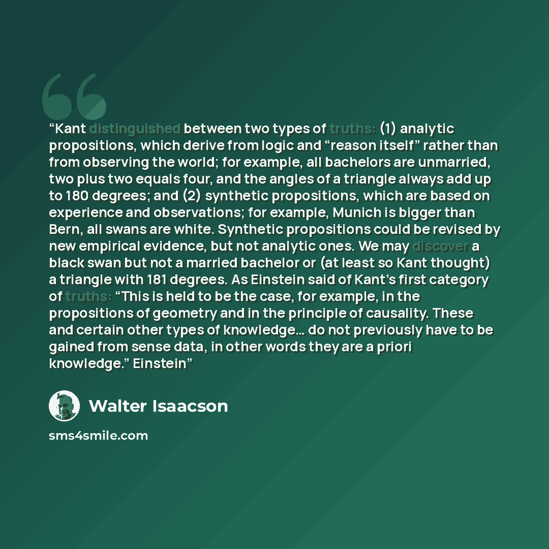 “Kant distinguished between two types of truths: (1) analytic propositions, which derive from logic and “reason itself” rather than from observing the world; for example, all bachelors are unmarried, two plus two equals four, and the angles of a triangle always add up to 180 degrees; and (2)…” quote by Walter Isaacson