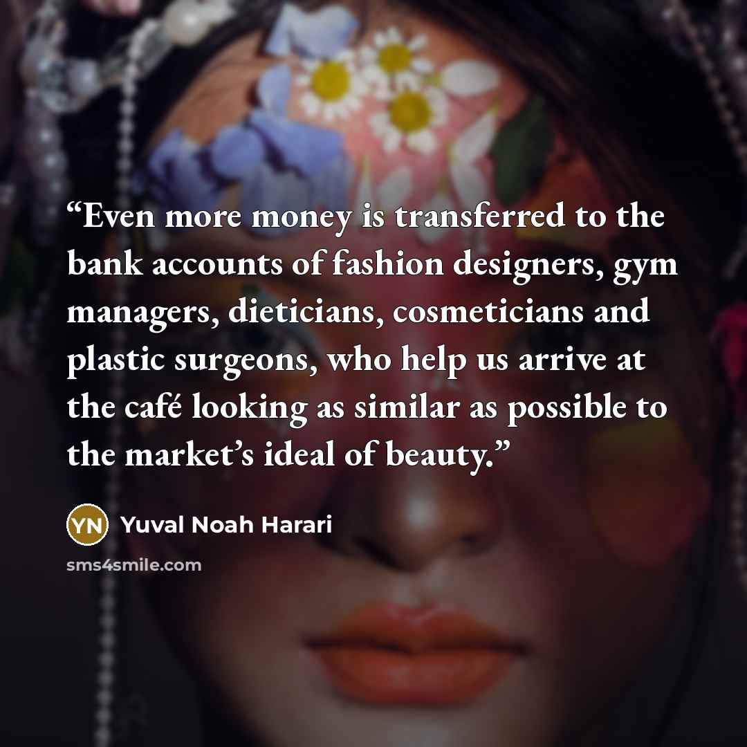 “Even more money is transferred to the bank accounts of fashion designers, gym managers, dieticians, cosmeticians and plastic surgeons, who help us arrive at the café looking as similar as possible to the market’s ideal of beauty.” quote by Yuval Noah Harari