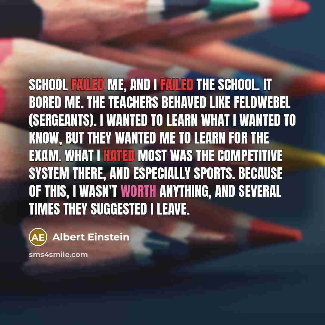 “School failed me, and I failed the school. It bored me. The teachers behaved like Feldwebel (sergeants). I wanted to learn what I wanted to know, but they wanted me to learn for the exam. What I hated most was the competitive system there, and especially sports. Because of this, I wasn't worth…” quote by Albert Einstein