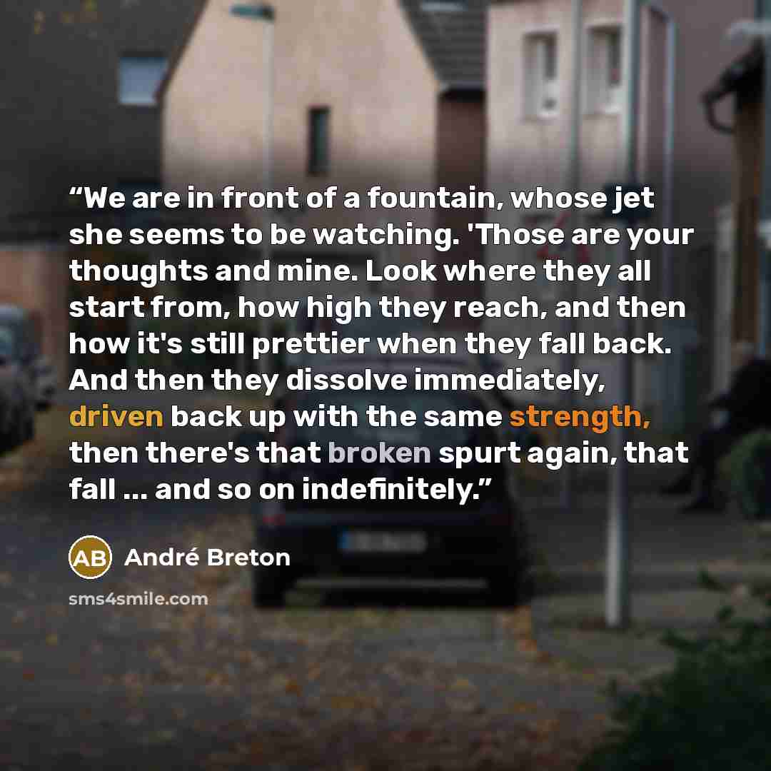 “We are in front of a fountain, whose jet she seems to be watching. 'Those are your thoughts and mine. Look where they all start from, how high they reach, and then how it's still prettier when they fall back. And then they dissolve immediately, driven back up with the same strength, then there's…” quote by André Breton