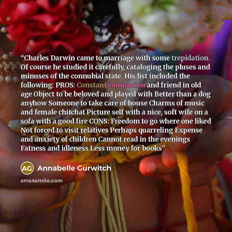 “Charles Darwin came to marriage with some trepidation. Of course he studied it carefully, cataloging the pluses and minuses of the connubial state. His list included the following: PROS: Constant companion and friend in old age Object to be beloved and played with Better than a dog anyhow Someone…” quote by Annabelle Gurwitch
