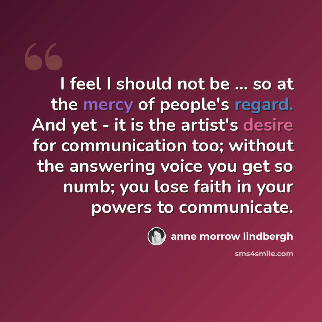 “I feel I should not be ... so at the mercy of people's regard. And yet - it is the artist's desire for communication too; without the answering voice you get so numb; you lose faith in your powers to communicate.” quote by Anne Morrow Lindbergh