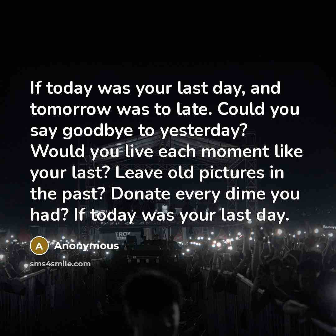 “If today was your last day, and tomorrow was to late. Could you say goodbye to yesterday? Would you live each moment like your last? Leave old pictures in the past? Donate every dime you had? If today was your last day.” quote by Anonymous