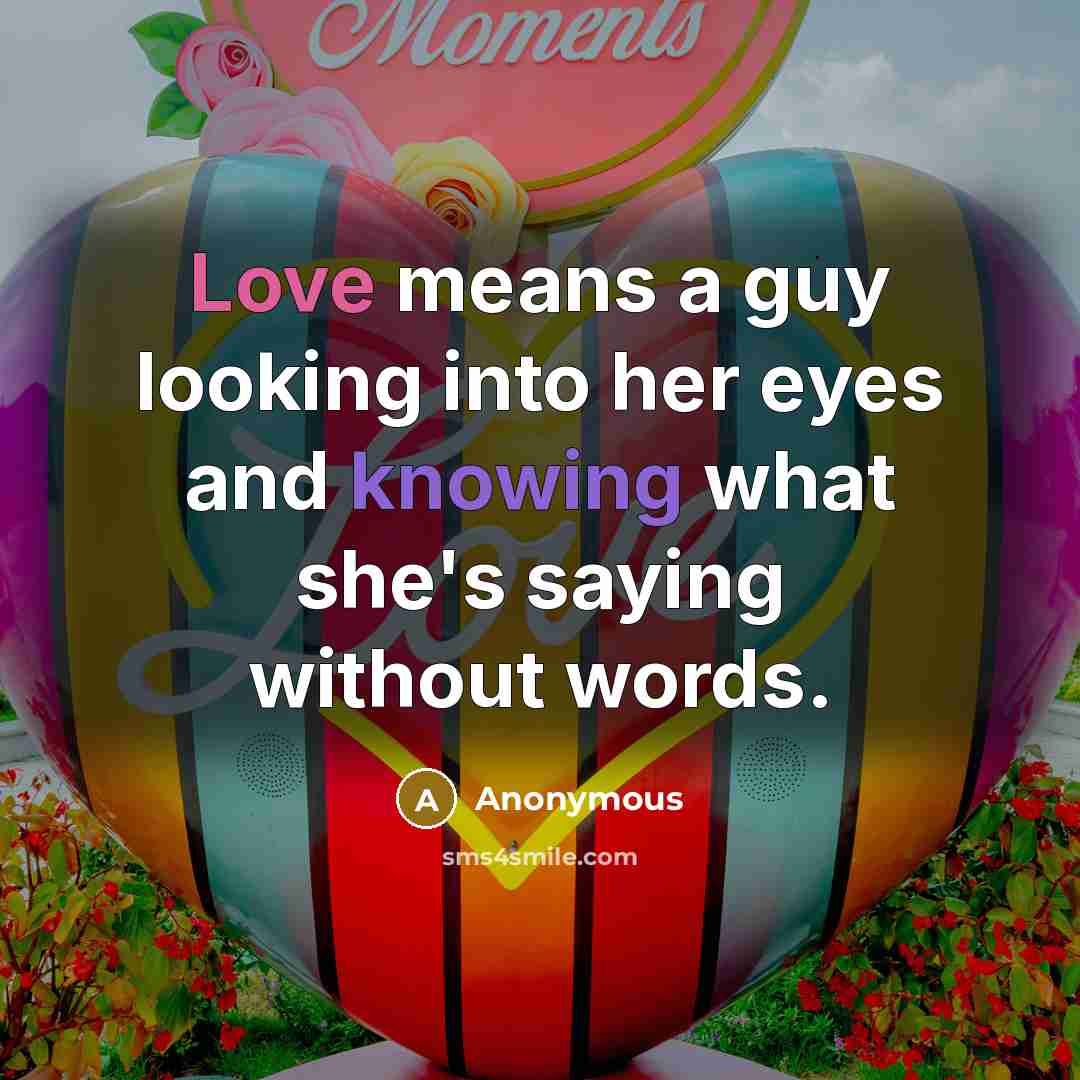 “Love means a guy looking into her eyes and knowing what she's saying without words.” quote by Anonymous
