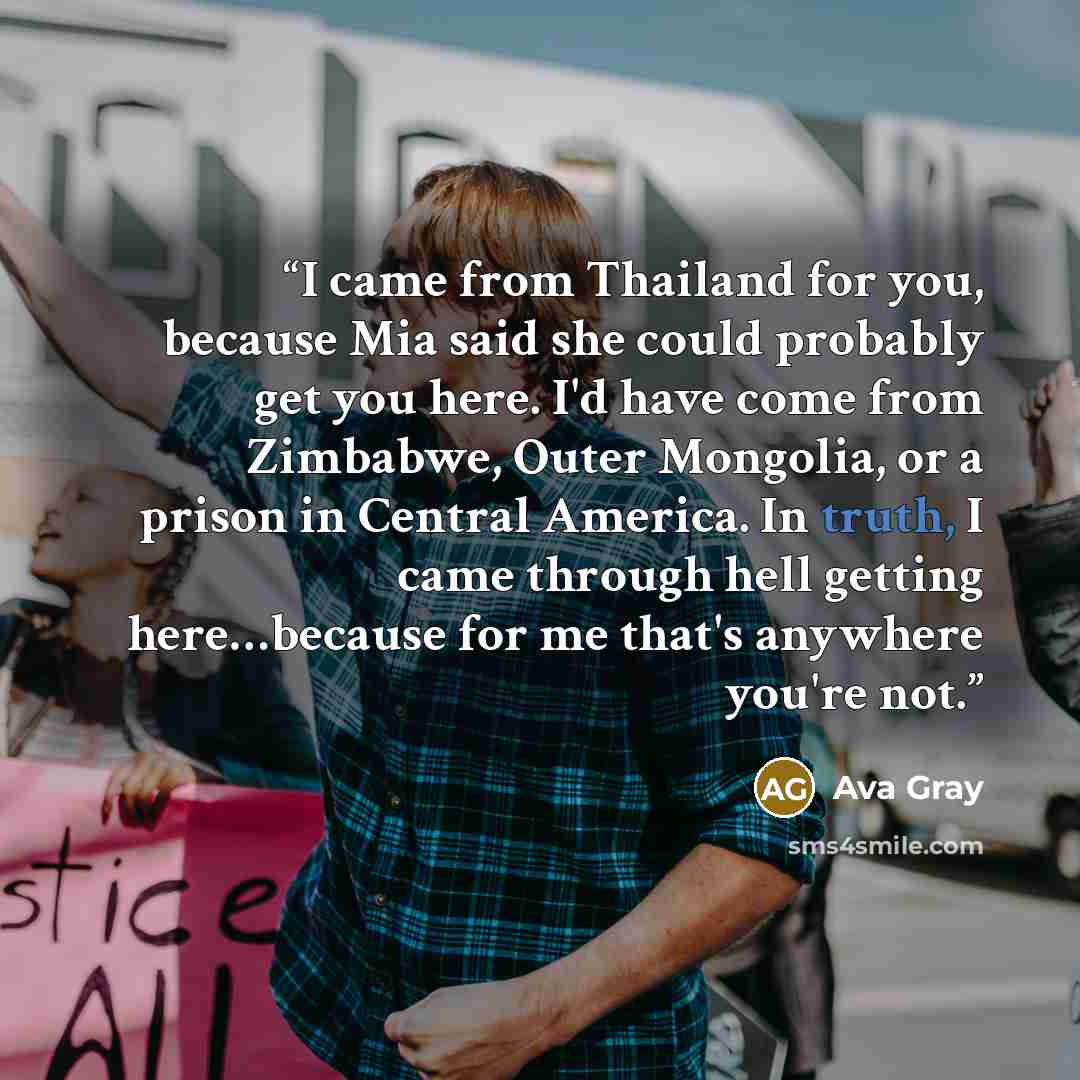 “I came from Thailand for you, because Mia said she could probably get you here. I'd have come from Zimbabwe, Outer Mongolia, or a prison in Central America. In truth, I came through hell getting here…because for me that's anywhere you're not.” quote by Ava Gray