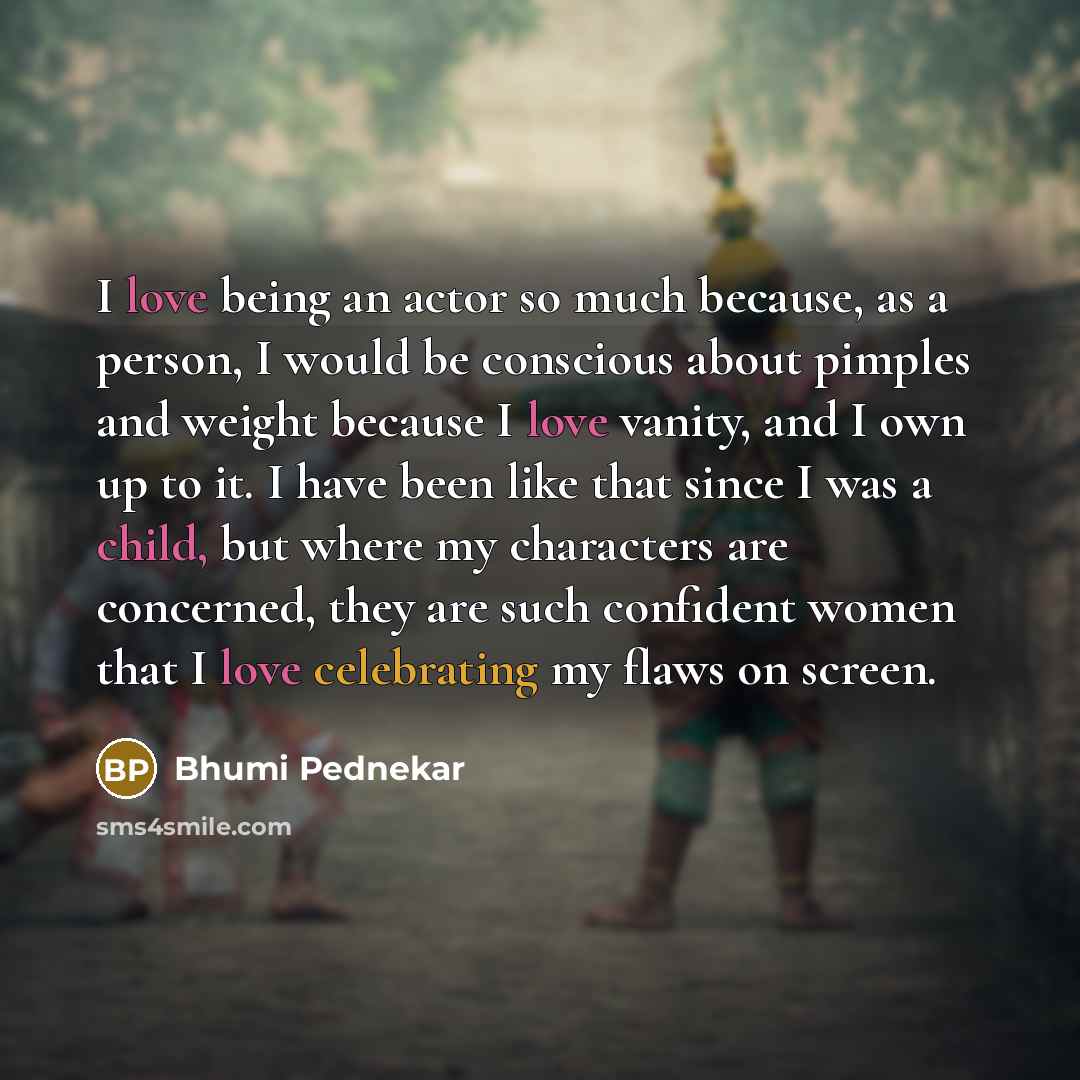 “I love being an actor so much because, as a person, I would be conscious about pimples and weight because I love vanity, and I own up to it. I have been like that since I was a child, but where my characters are concerned, they are such confident women that I love celebrating my flaws on screen.” quote by Bhumi Pednekar