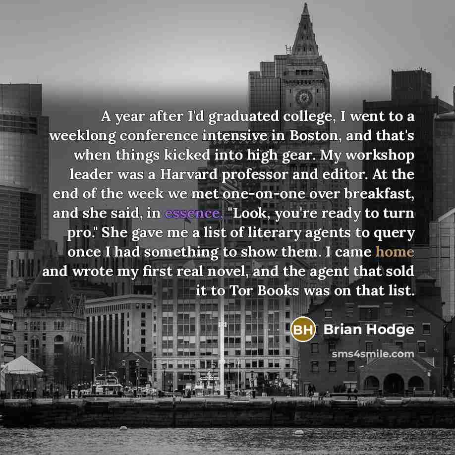 “A year after I'd graduated college, I went to a weeklong conference intensive in Boston, and that's when things kicked into high gear. My workshop leader was a Harvard professor and editor. At the end of the week we met one-on-one over breakfast, and she said, in essence, "Look, you're ready to…” quote by Brian Hodge