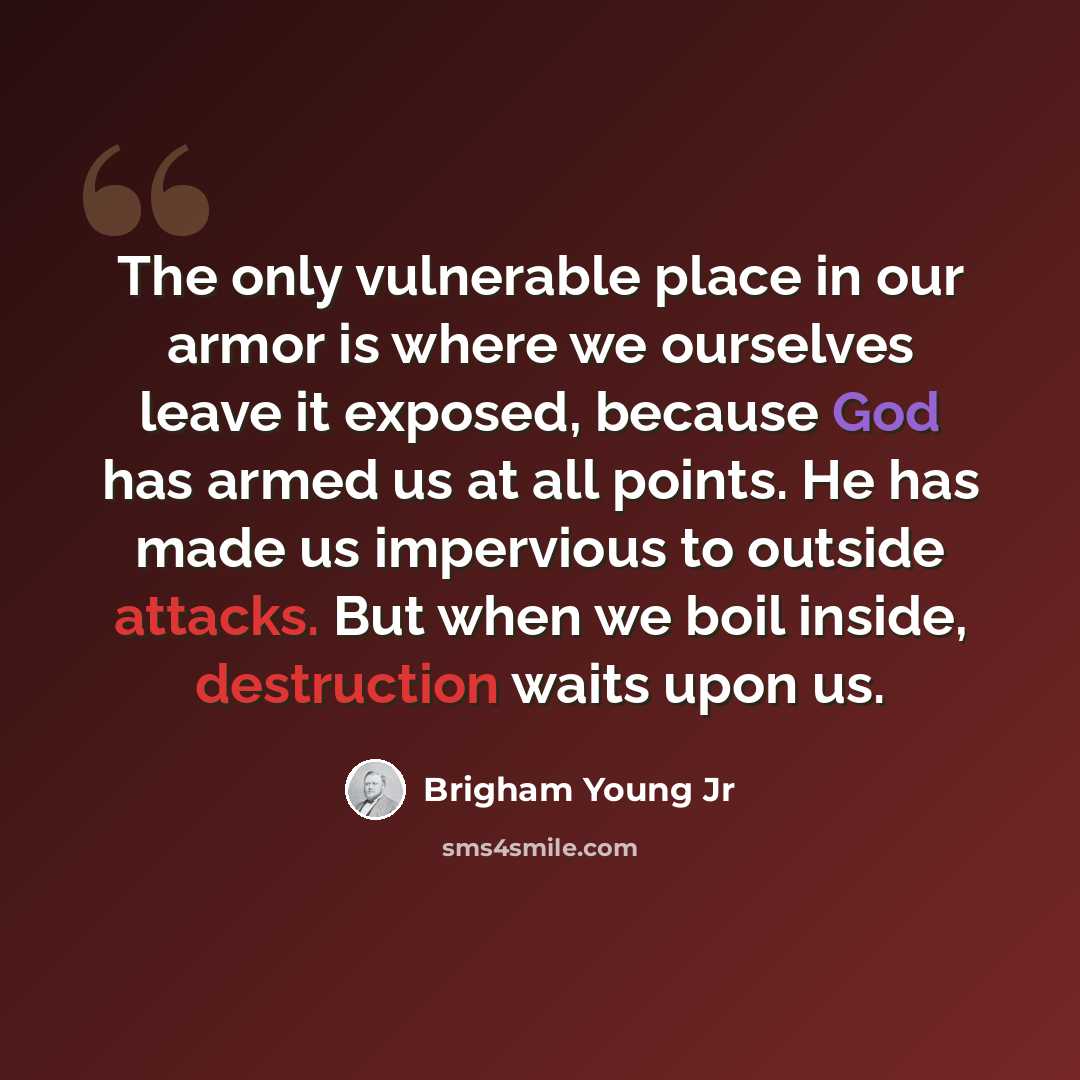 “The only vulnerable place in our armor is where we ourselves leave it exposed, because God has armed us at all points. He has made us impervious to outside attacks. But when we boil inside, destruction waits upon us.” quote by Brigham Young Jr