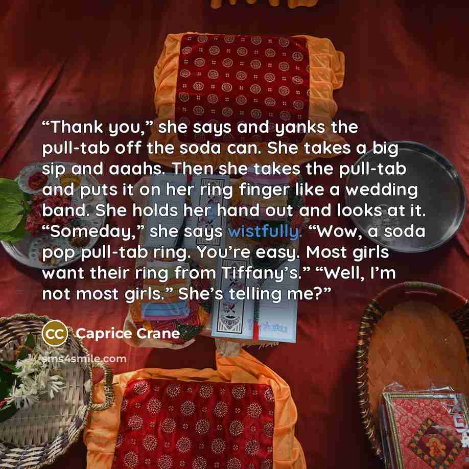 “Thank you,” she says and yanks the pull-tab off the soda can. She takes a big sip and aaahs. Then she takes the pull-tab and puts it on her ring finger like a wedding band. She holds her hand out and looks at it. “Someday,” she says wistfully. “Wow, a soda pop pull-tab ring. You’re easy. Most…” quote by Caprice Crane