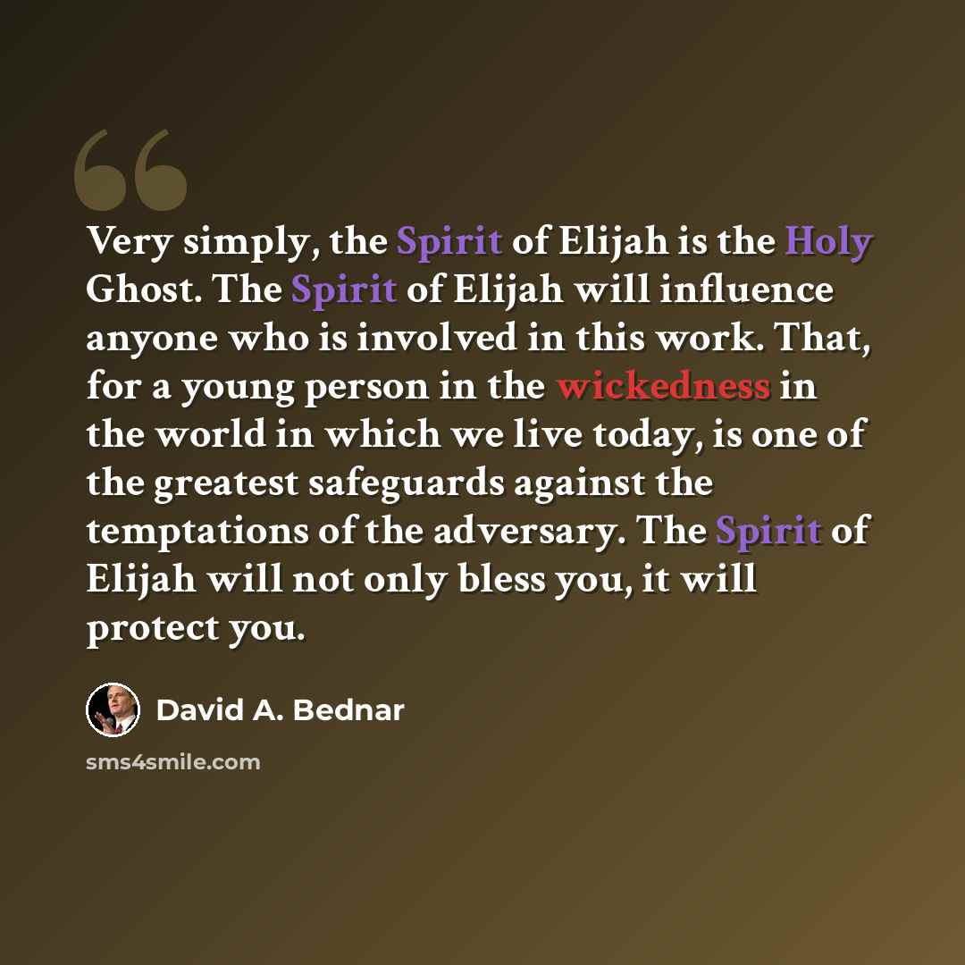 “Very simply, the Spirit of Elijah is the Holy Ghost. The Spirit of Elijah will influence anyone who is involved in this work. That, for a young person in the wickedness in the world in which we live today, is one of the greatest safeguards against the temptations of the adversary. The Spirit of…” quote by David A. Bednar