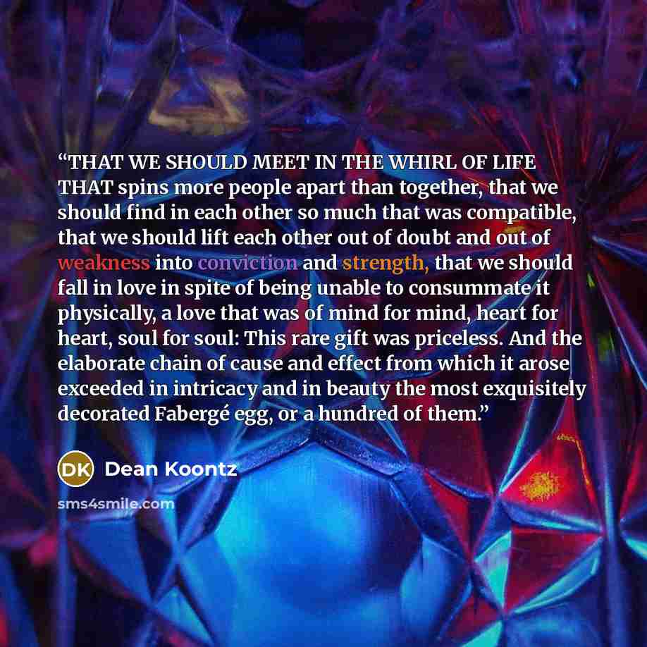 “THAT WE SHOULD MEET IN THE WHIRL OF LIFE THAT spins more people apart than together, that we should find in each other so much that was compatible, that we should lift each other out of doubt and out of weakness into conviction and strength, that we should fall in love in spite of being unable to…” quote by Dean Koontz