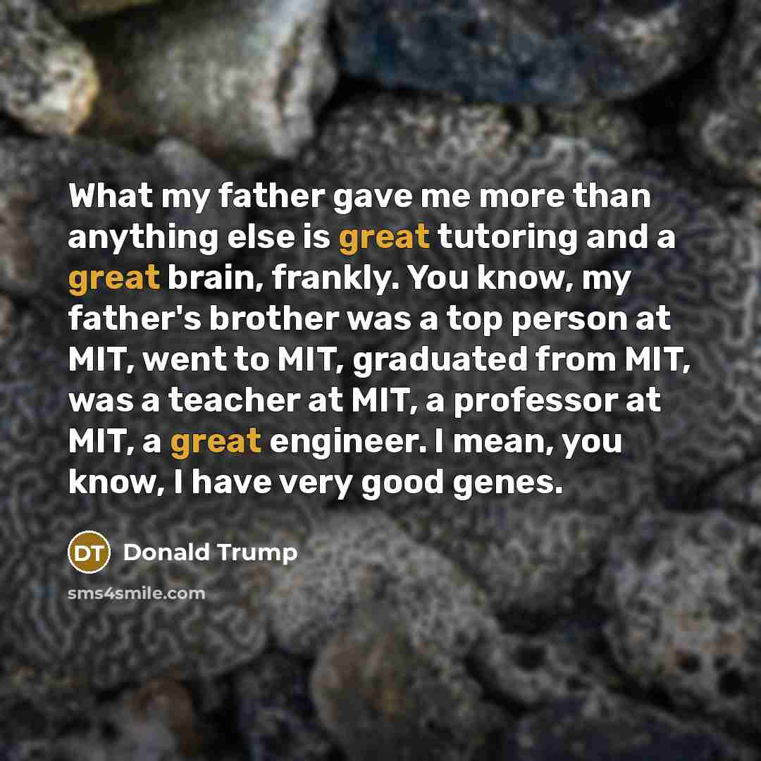 “What my father gave me more than anything else is great tutoring and a great brain, frankly. You know, my father's brother was a top person at MIT, went to MIT, graduated from MIT, was a teacher at MIT, a professor at MIT, a great engineer. I mean, you know, I have very good genes.” quote by Donald Trump
