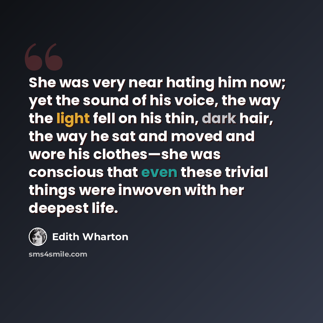 “She was very near hating him now; yet the sound of his voice, the way the light fell on his thin, dark hair, the way he sat and moved and wore his clothes—she was conscious that even these trivial things were inwoven with her deepest life.” quote by Edith Wharton