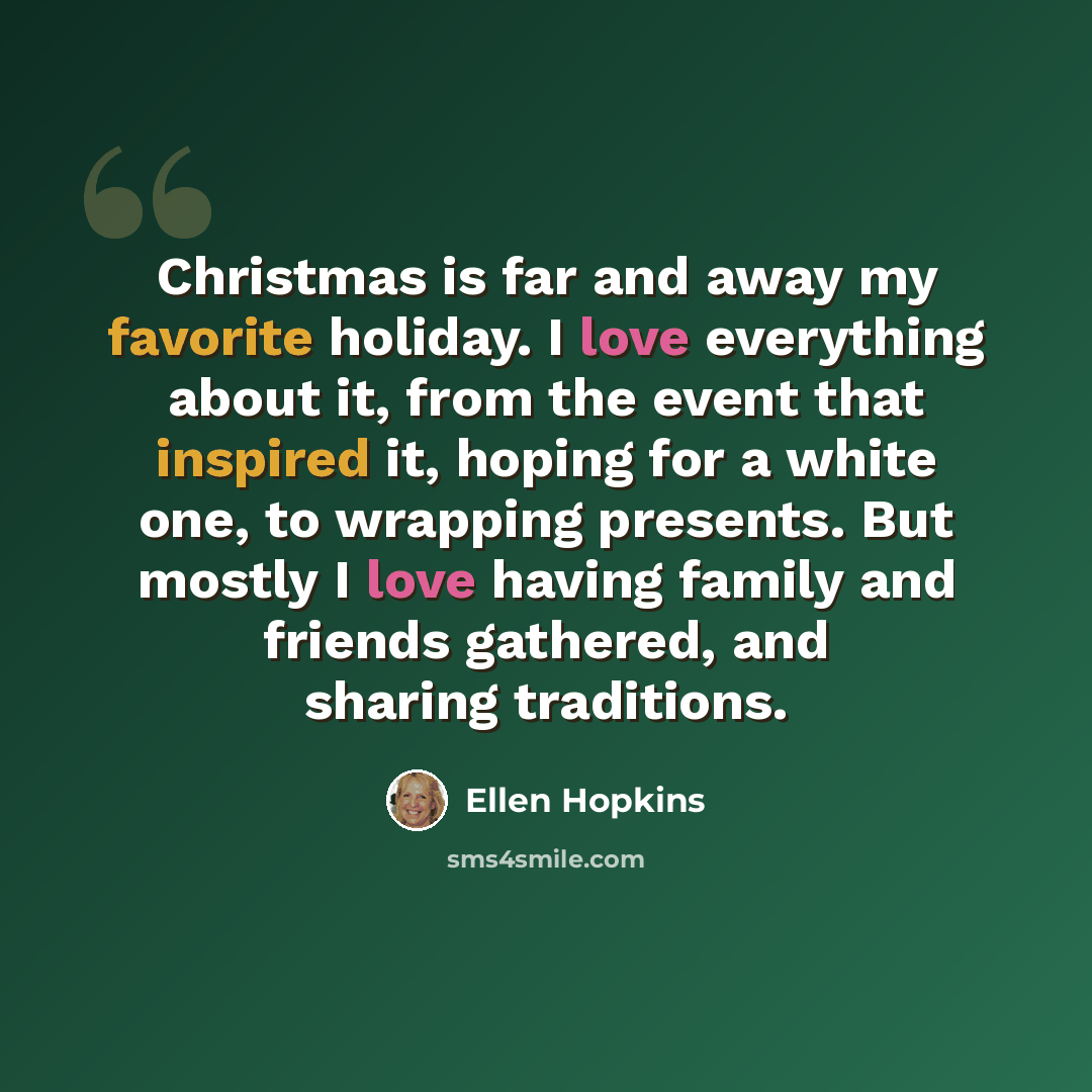 “Christmas is far and away my favorite holiday. I love everything about it, from the event that inspired it, hoping for a white one, to wrapping presents. But mostly I love having family and friends gathered, and sharing traditions.” quote by Ellen Hopkins