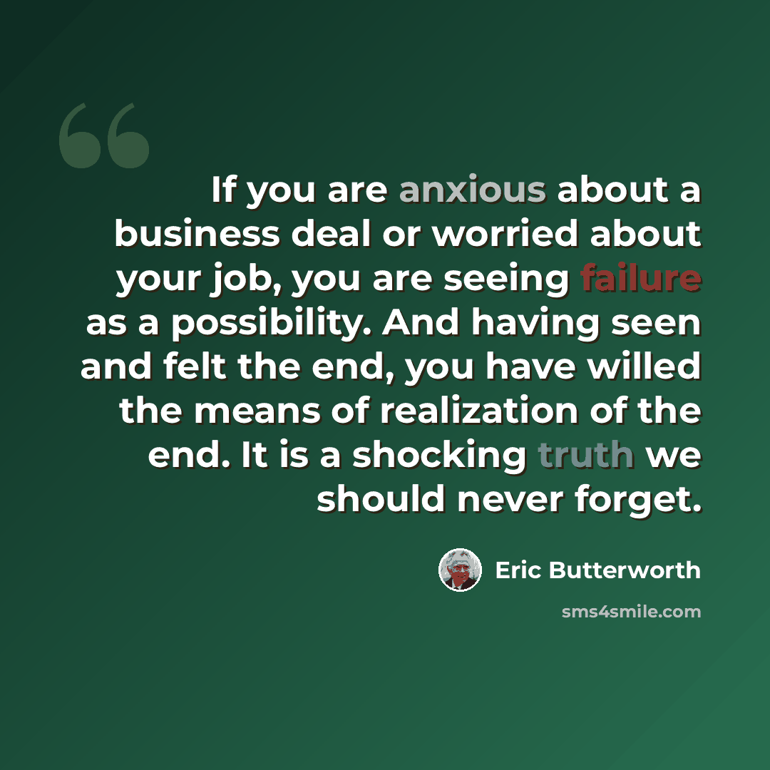“If you are anxious about a business deal or worried about your job, you are seeing failure as a possibility. And having seen and felt the end, you have willed the means of realization of the end. It is a shocking truth we should never forget.” quote by Eric Butterworth