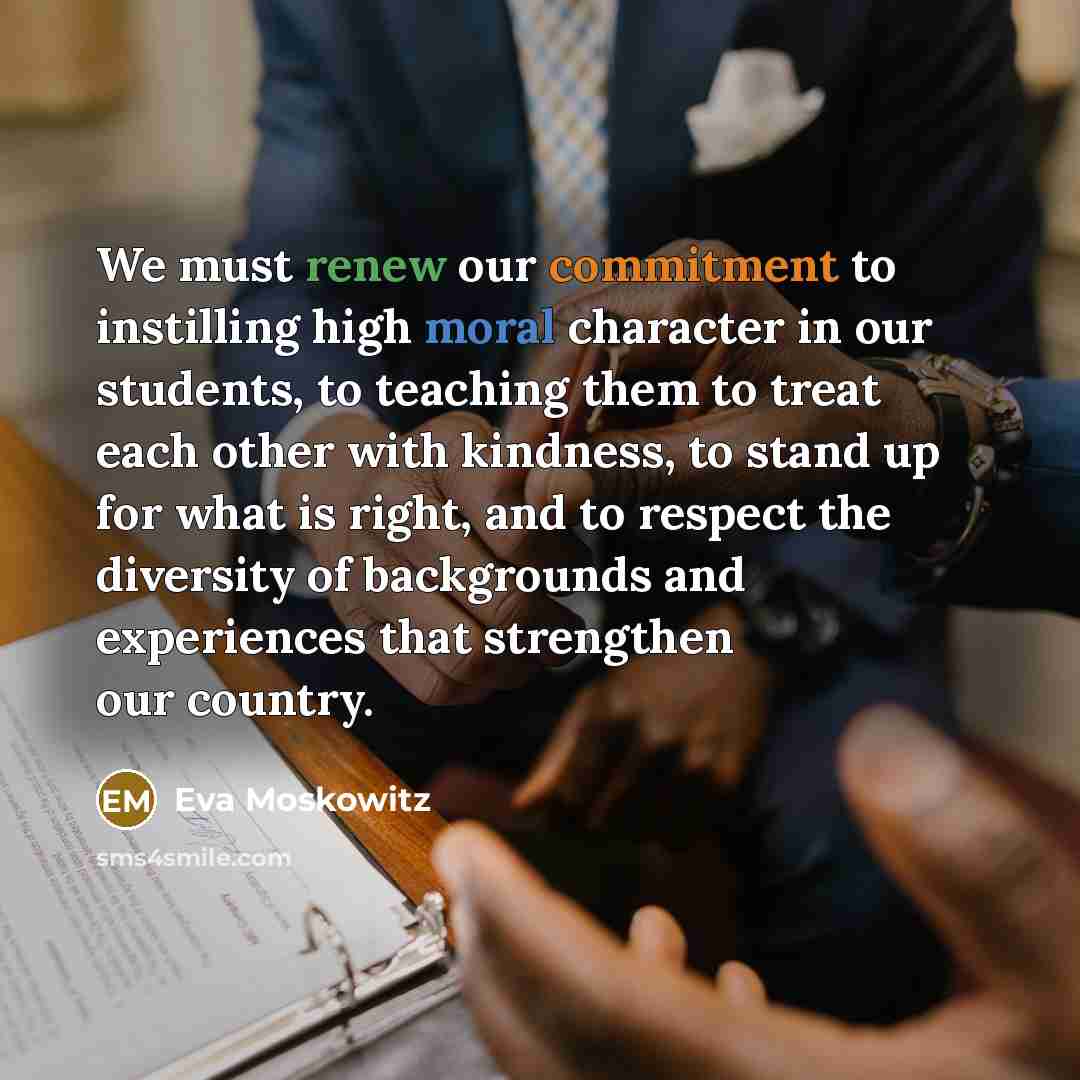 “We must renew our commitment to instilling high moral character in our students, to teaching them to treat each other with kindness, to stand up for what is right, and to respect the diversity of backgrounds and experiences that strengthen our country.” quote by Eva Moskowitz