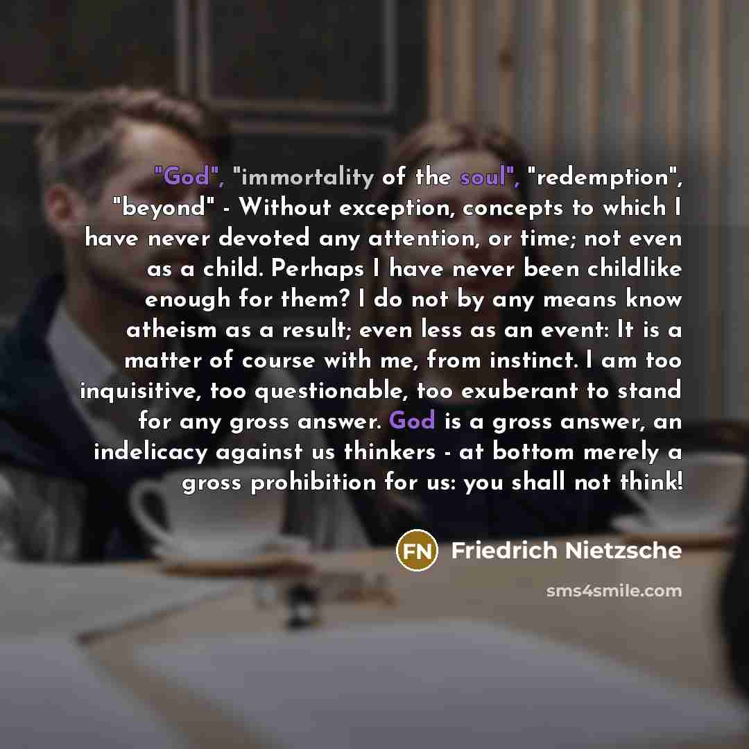 “"God", "immortality of the soul", "redemption", "beyond" - Without exception, concepts to which I have never devoted any attention, or time; not even as a child. Perhaps I have never been childlike enough for them? I do not by any means know atheism as a result; even less as an event: It is a…” quote by Friedrich Nietzsche
