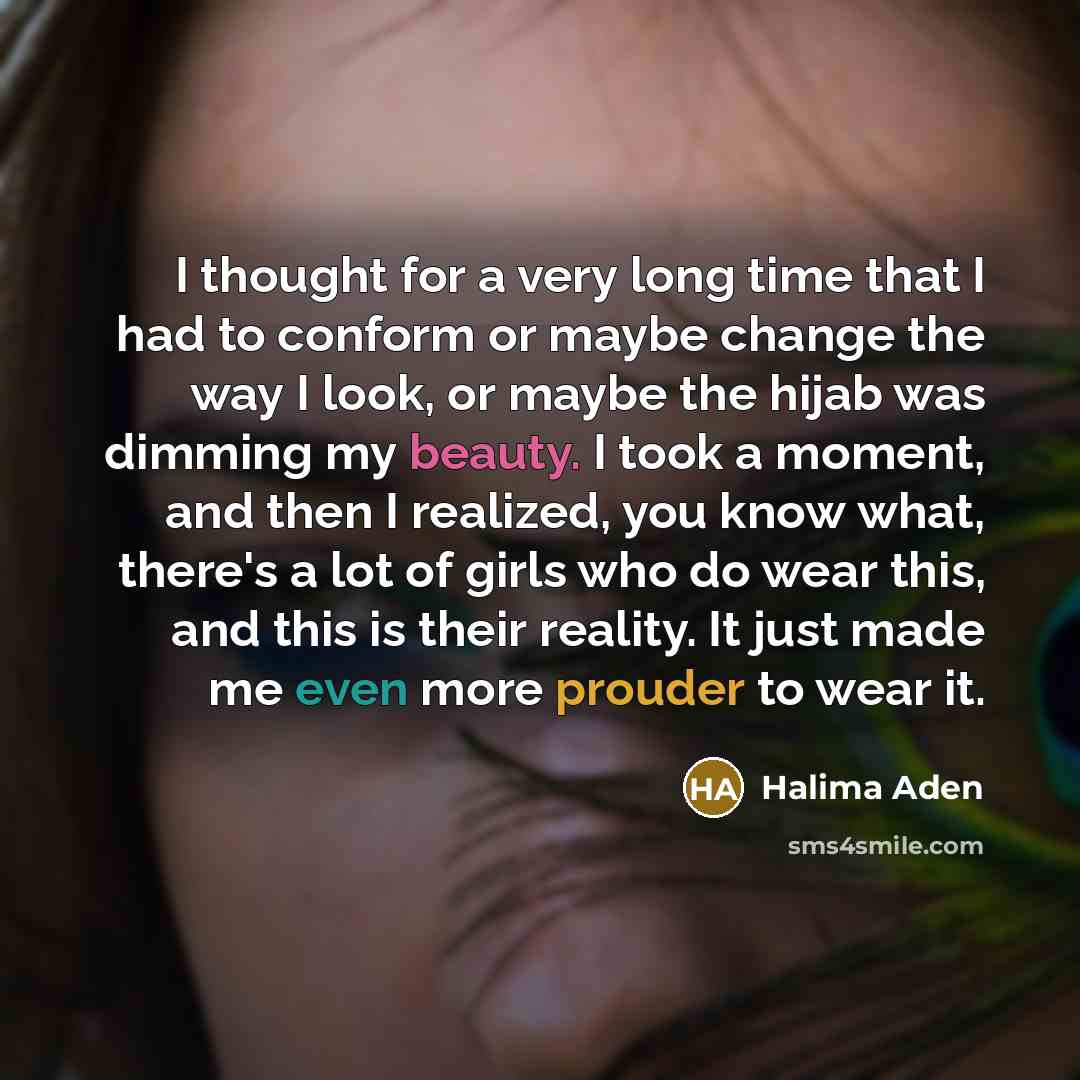 “I thought for a very long time that I had to conform or maybe change the way I look, or maybe the hijab was dimming my beauty. I took a moment, and then I realized, you know what, there's a lot of girls who do wear this, and this is their reality. It just made me even more prouder to wear it.” quote by Halima Aden