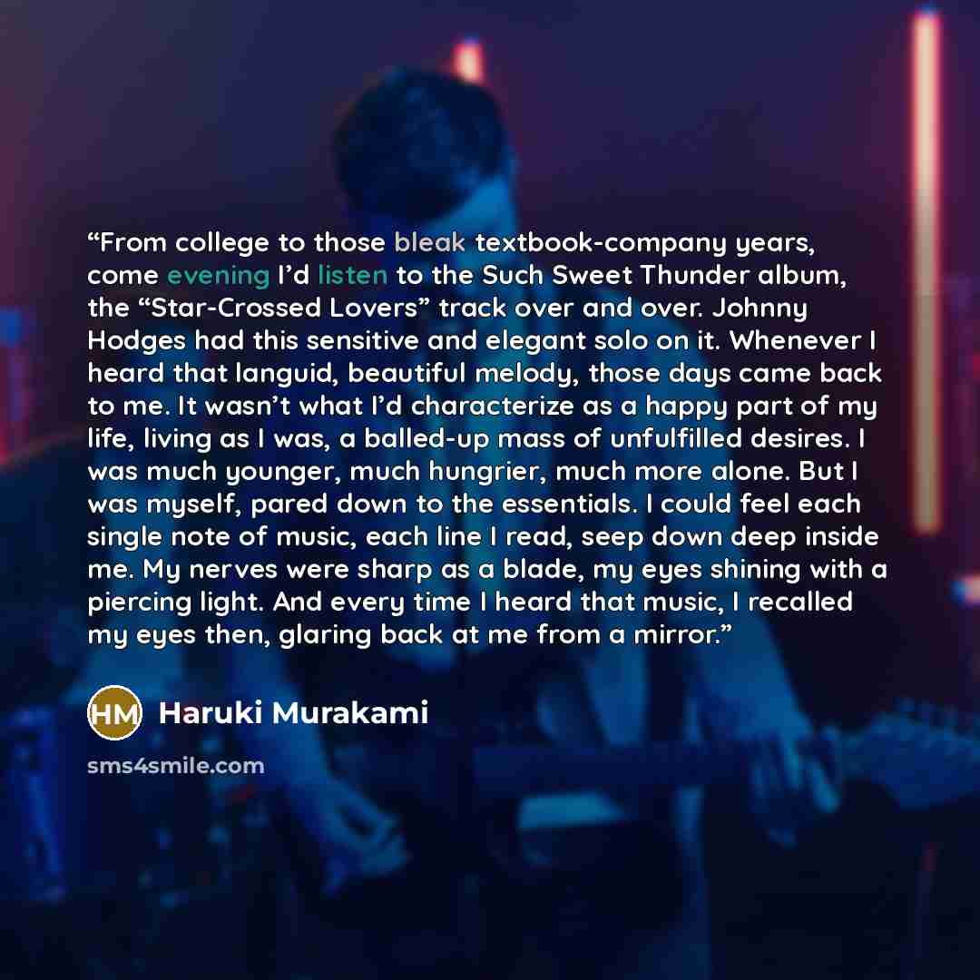 “From college to those bleak textbook-company years, come evening I’d listen to the Such Sweet Thunder album, the “Star-Crossed Lovers” track over and over. Johnny Hodges had this sensitive and elegant solo on it. Whenever I heard that languid, beautiful melody, those days came back to me. It…” quote by Haruki Murakami