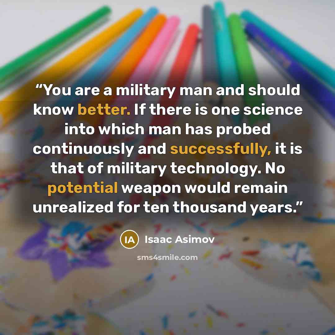 “You are a military man and should know better. If there is one science into which man has probed continuously and successfully, it is that of military technology. No potential weapon would remain unrealized for ten thousand years.” quote by Isaac Asimov