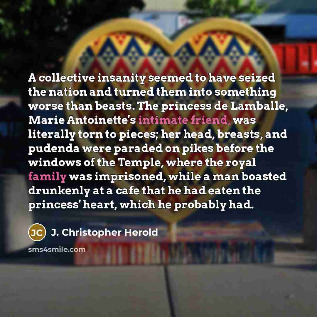 “A collective insanity seemed to have seized the nation and turned them into something worse than beasts. The princess de Lamballe, Marie Antoinette's intimate friend, was literally torn to pieces; her head, breasts, and pudenda were paraded on pikes before the windows of the Temple, where the…” quote by J. Christopher Herold