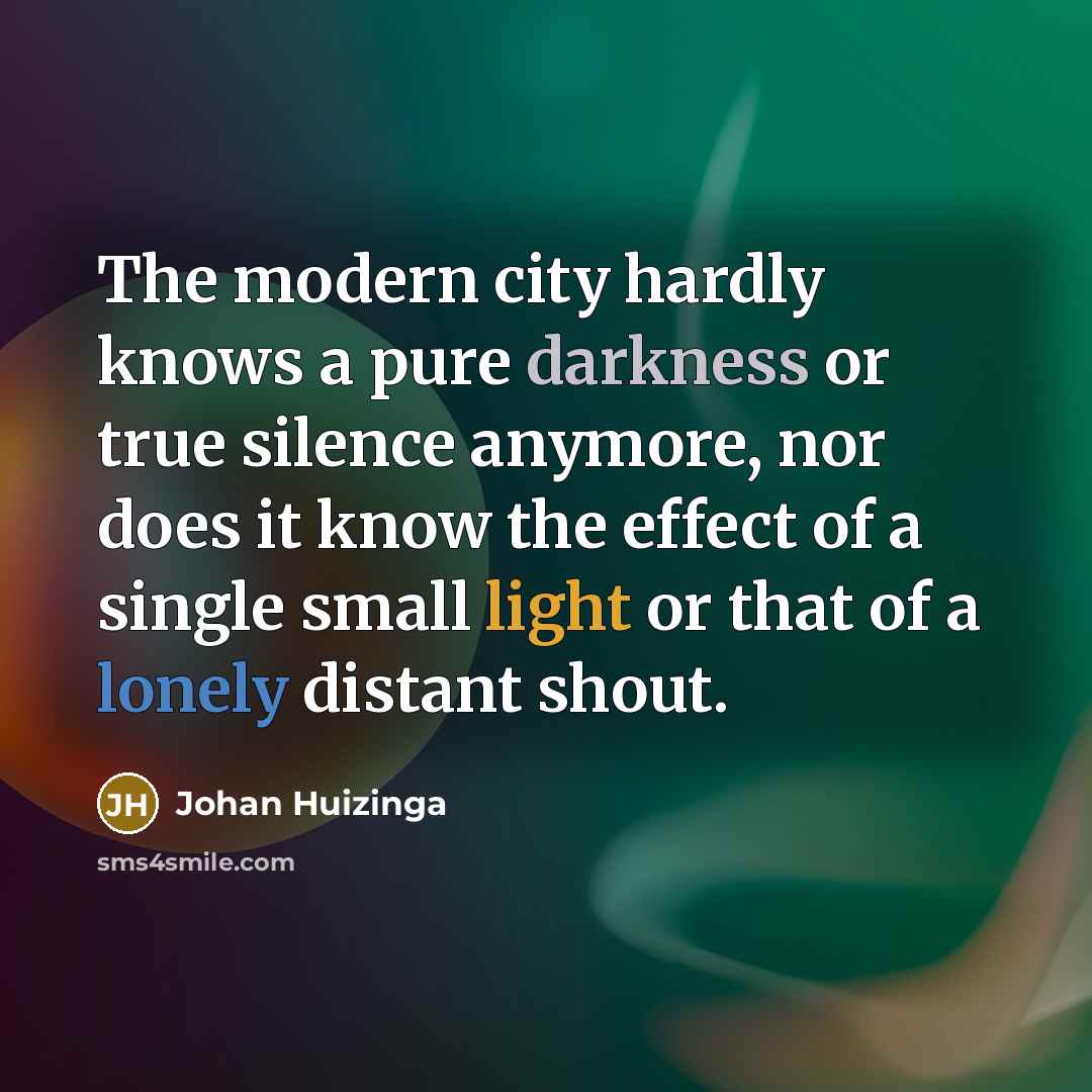 “The modern city hardly knows a pure darkness or true silence anymore, nor does it know the effect of a single small light or that of a lonely distant shout.” quote by Johan Huizinga