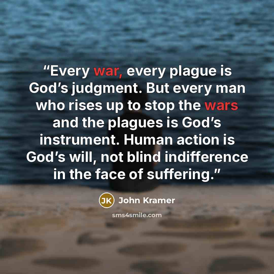 “Every war, every plague is God’s judgment. But every man who rises up to stop the wars and the plagues is God’s instrument. Human action is God’s will, not blind indifference in the face of suffering.” quote by John Kramer