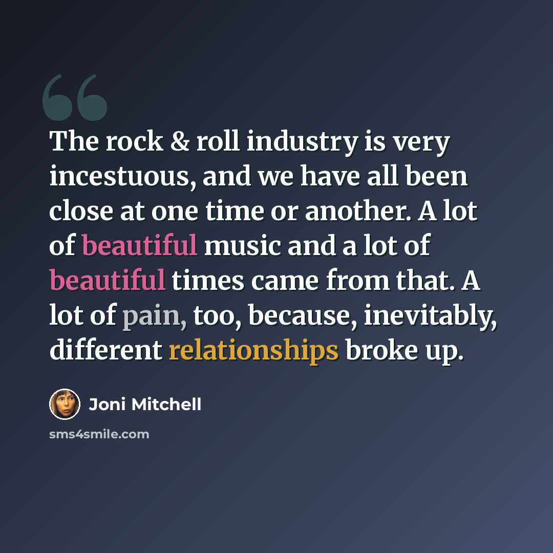 “The rock & roll industry is very incestuous, and we have all been close at one time or another. A lot of beautiful music and a lot of beautiful times came from that. A lot of pain, too, because, inevitably, different relationships broke up.” quote by Joni Mitchell