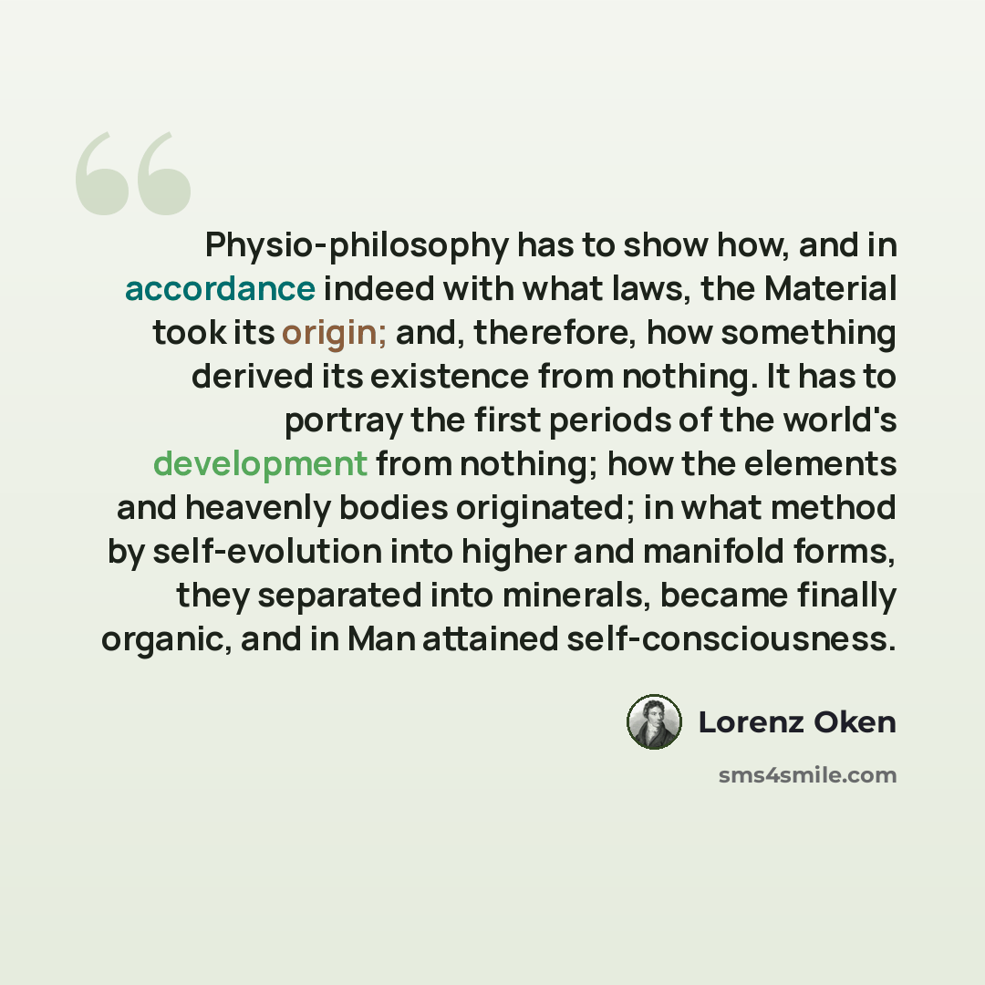 “Physio-philosophy has to show how, and in accordance indeed with what laws, the Material took its origin; and, therefore, how something derived its existence from nothing. It has to portray the first periods of the world's development from nothing; how the elements and heavenly bodies originated…” quote by Lorenz Oken