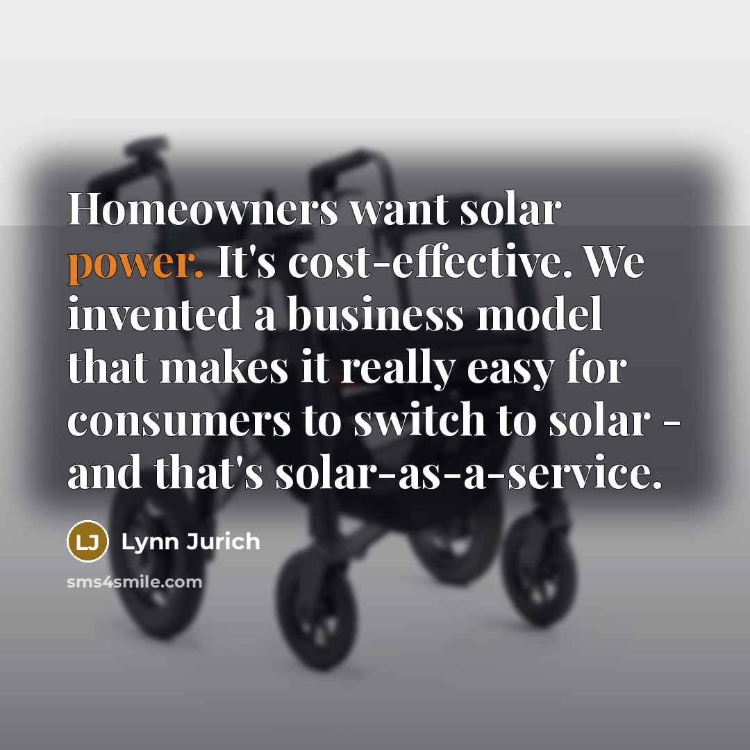“Homeowners want solar power. It's cost-effective. We invented a business model that makes it really easy for consumers to switch to solar - and that's solar-as-a-service.” quote by Lynn Jurich