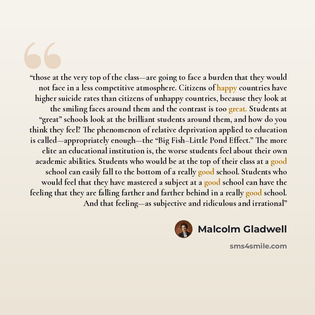 “those at the very top of the class—are going to face a burden that they would not face in a less competitive atmosphere. Citizens of happy countries have higher suicide rates than citizens of unhappy countries, because they look at the smiling faces around them and the contrast is too great…” quote by Malcolm Gladwell