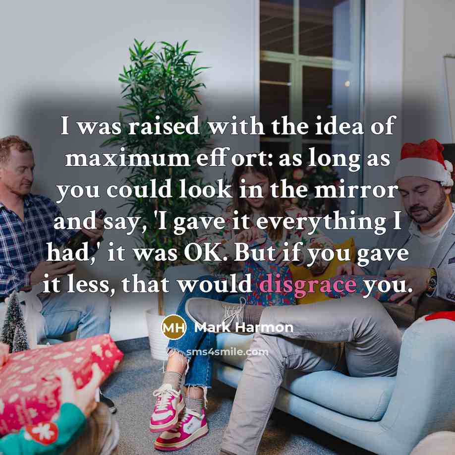 “I was raised with the idea of maximum effort: as long as you could look in the mirror and say, 'I gave it everything I had,' it was OK. But if you gave it less, that would disgrace you.” quote by Mark Harmon