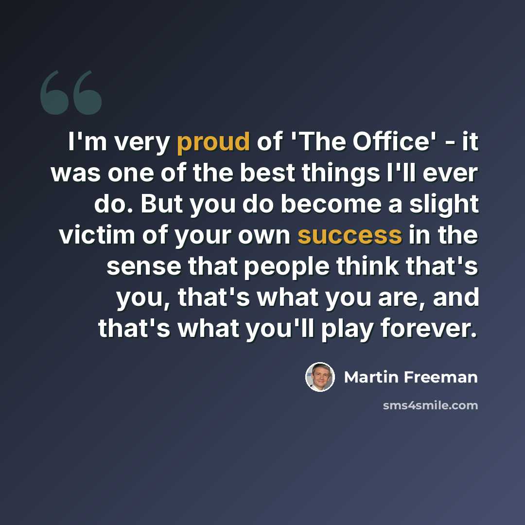 “I'm very proud of 'The Office' - it was one of the best things I'll ever do. But you do become a slight victim of your own success in the sense that people think that's you, that's what you are, and that's what you'll play forever.” quote by Martin Freeman
