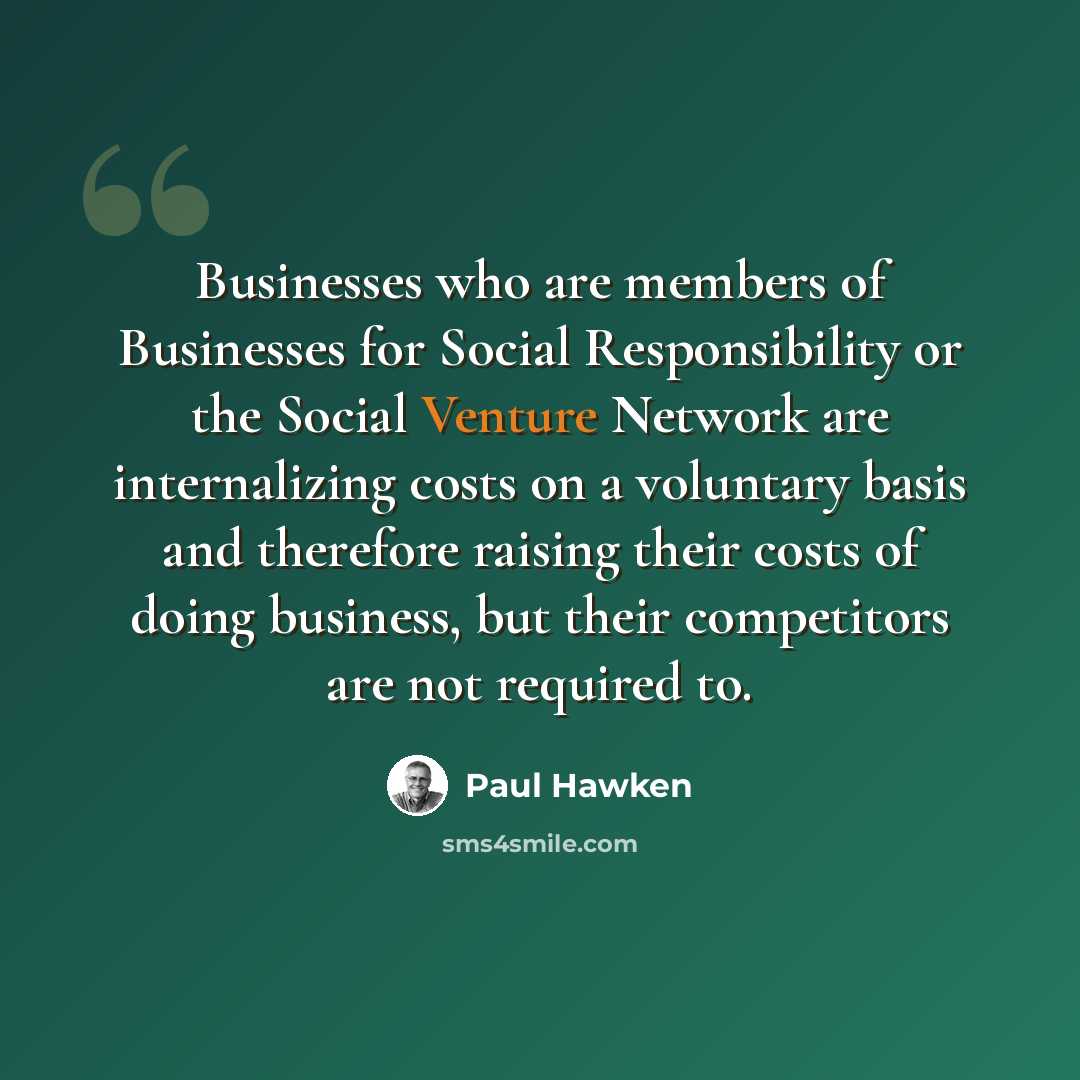 “Businesses who are members of Businesses for Social Responsibility or the Social Venture Network are internalizing costs on a voluntary basis and therefore raising their costs of doing business, but their competitors are not required to.” quote by Paul Hawken