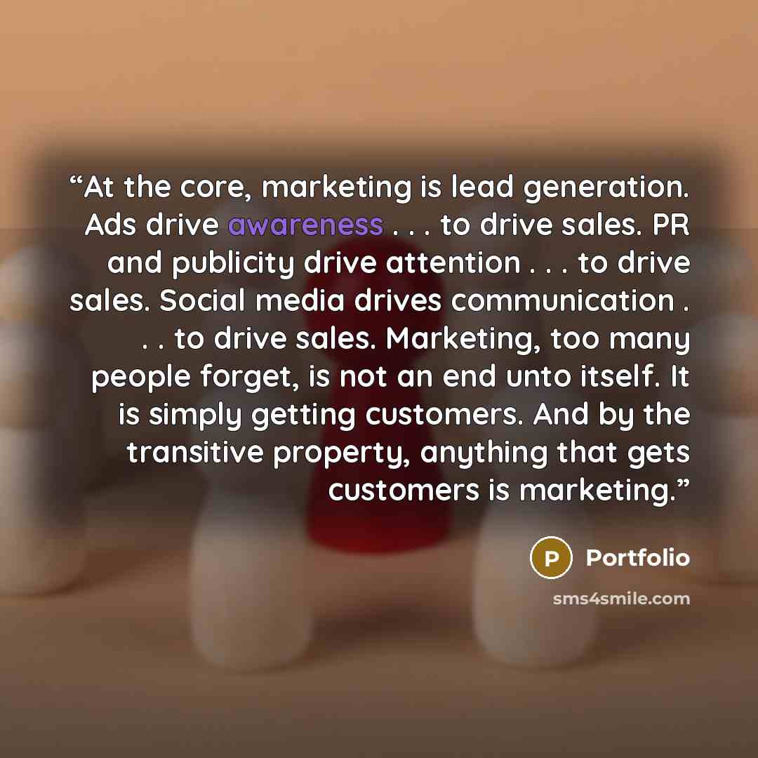 “At the core, marketing is lead generation. Ads drive awareness . . . to drive sales. PR and publicity drive attention . . . to drive sales. Social media drives communication . . . to drive sales. Marketing, too many people forget, is not an end unto itself. It is simply getting customers. And by…” quote by Portfolio