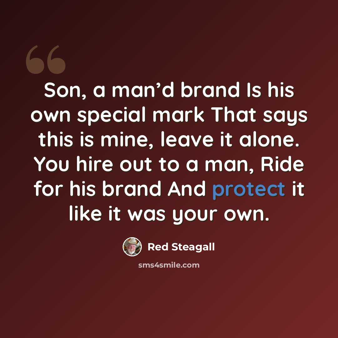 “Son, a man’d brand Is his own special mark That says this is mine, leave it alone. You hire out to a man, Ride for his brand And protect it like it was your own.” quote by Red Steagall
