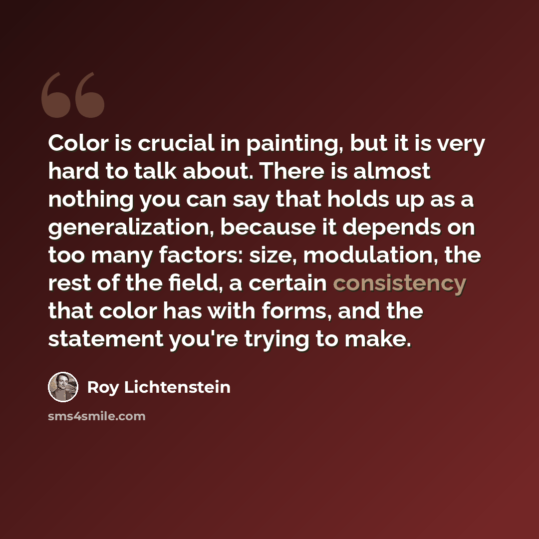 “Color is crucial in painting, but it is very hard to talk about. There is almost nothing you can say that holds up as a generalization, because it depends on too many factors: size, modulation, the rest of the field, a certain consistency that color has with forms, and the statement you're trying…” quote by Roy Lichtenstein