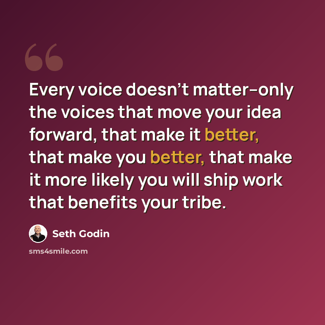 “Every voice doesn't matter--only the voices that move your idea forward, that make it better, that make you better, that make it more likely you will ship work that benefits your tribe.” quote by Seth Godin