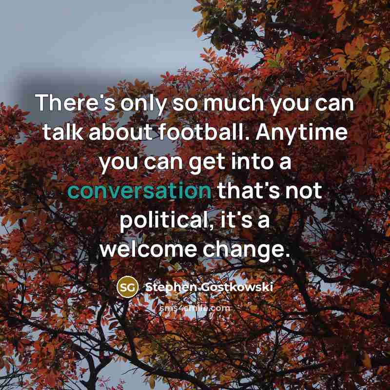 “There's only so much you can talk about football. Anytime you can get into a conversation that's not political, it's a welcome change.” quote by Stephen Gostkowski
