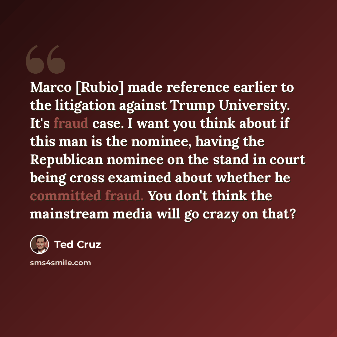 “Marco [Rubio] made reference earlier to the litigation against Trump University. It's fraud case. I want you think about if this man is the nominee, having the Republican nominee on the stand in court being cross examined about whether he committed fraud. You don't think the mainstream media will…” quote by Ted Cruz