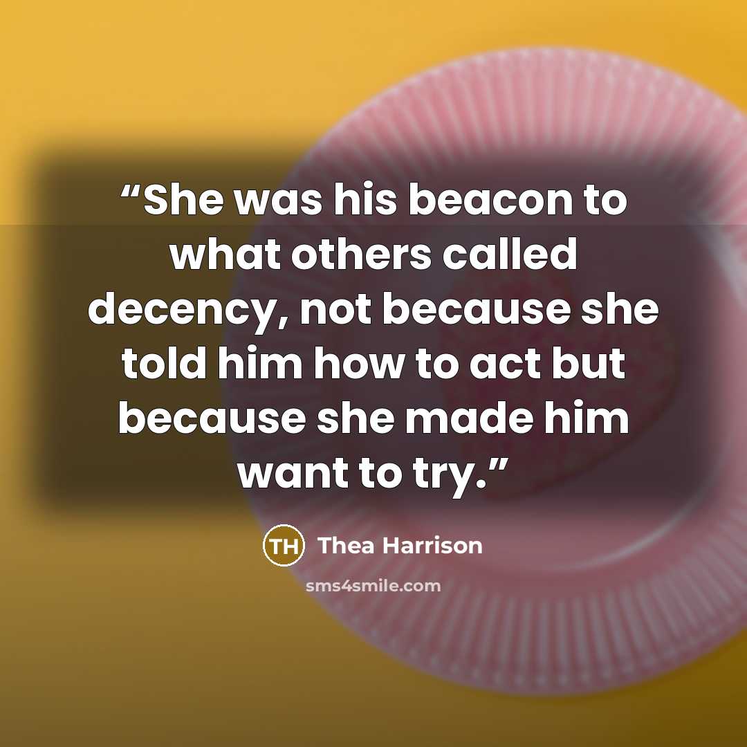 “She was his beacon to what others called decency, not because she told him how to act but because she made him want to try.” quote by Thea Harrison