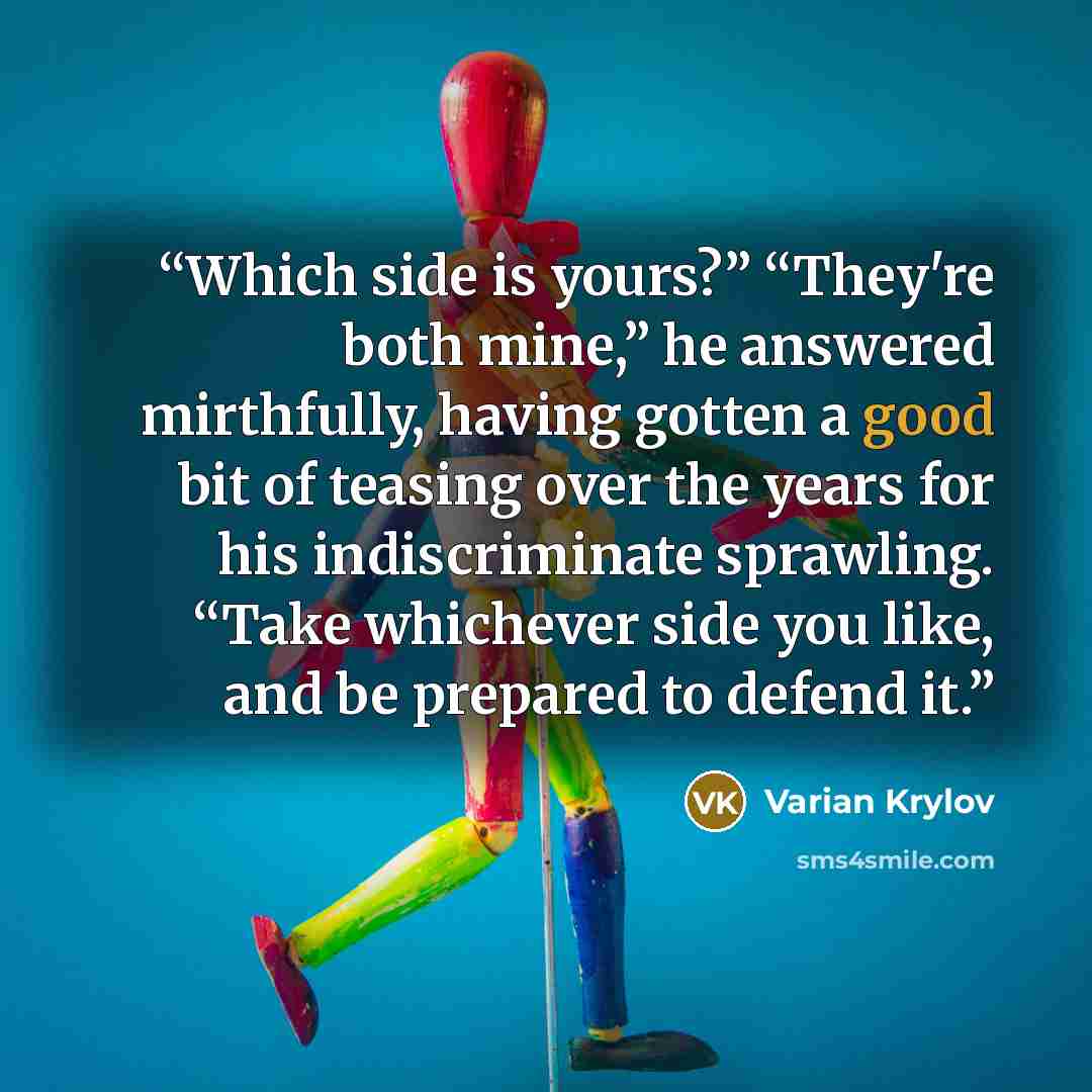 “Which side is yours?” “They're both mine,” he answered mirthfully, having gotten a good bit of teasing over the years for his indiscriminate sprawling. “Take whichever side you like, and be prepared to defend it.” quote by Varian Krylov