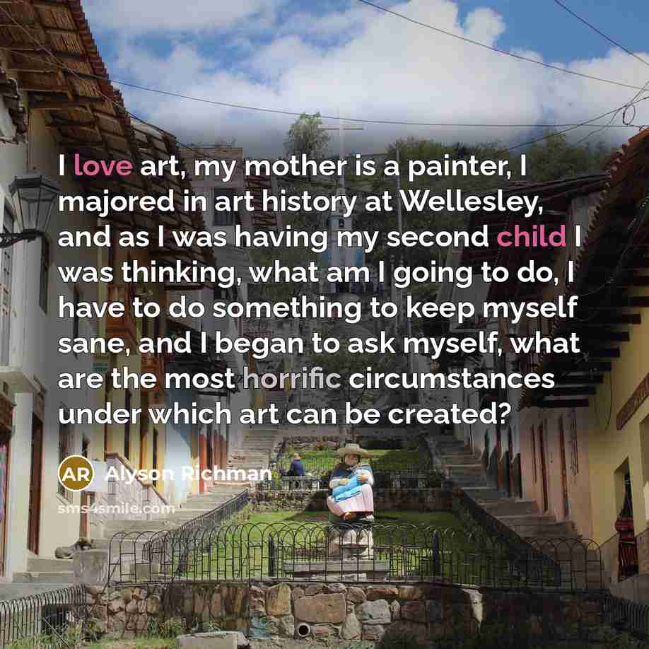 “I love art, my mother is a painter, I majored in art history at Wellesley, and as I was having my second child I was thinking, what am I going to do, I have to do something to keep myself sane, and I began to ask myself, what are the most horrific circumstances under which art can be created?” quote by Alyson Richman