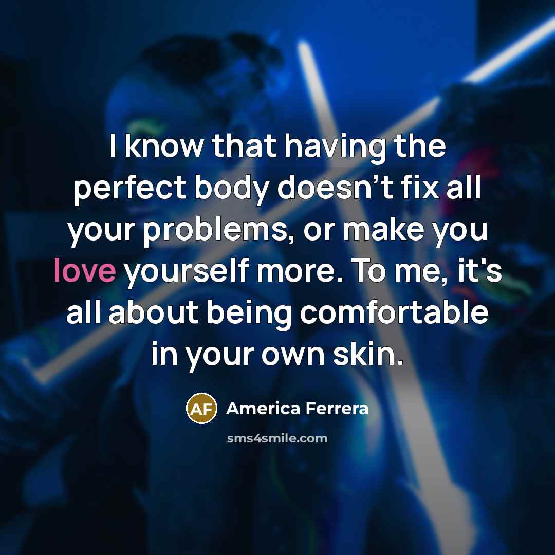“I know that having the perfect body doesn't fix all your problems, or make you love yourself more. To me, it's all about being comfortable in your own skin.” quote by America Ferrera