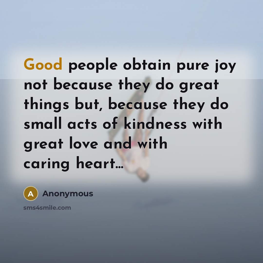 “Good people obtain pure joy not because they do great things but, because they do small acts of kindness with great love and with caring heart...” quote by Anonymous