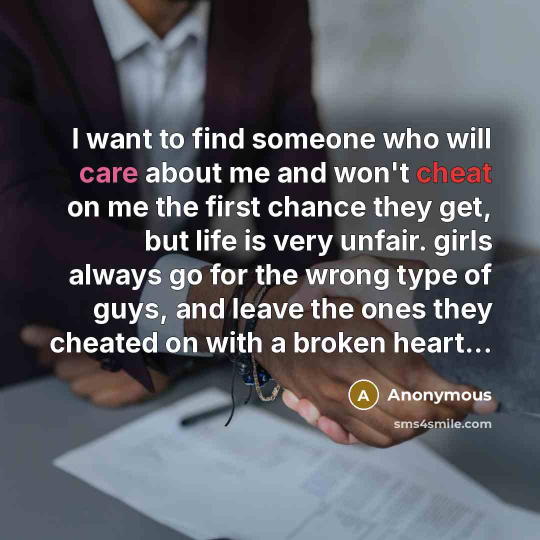“I want to find someone who will care about me and won't cheat on me the first chance they get, but life is very unfair. girls always go for the wrong type of guys, and leave the ones they cheated on with a broken heart...” quote by Anonymous