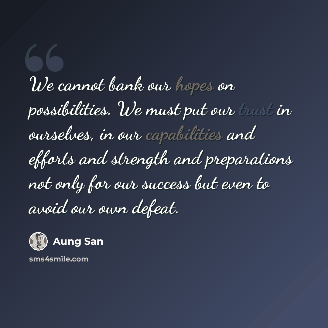 “We cannot bank our hopes on possibilities. We must put our trust in ourselves, in our capabilities and efforts and strength and preparations not only for our success but even to avoid our own defeat.” quote by Aung San