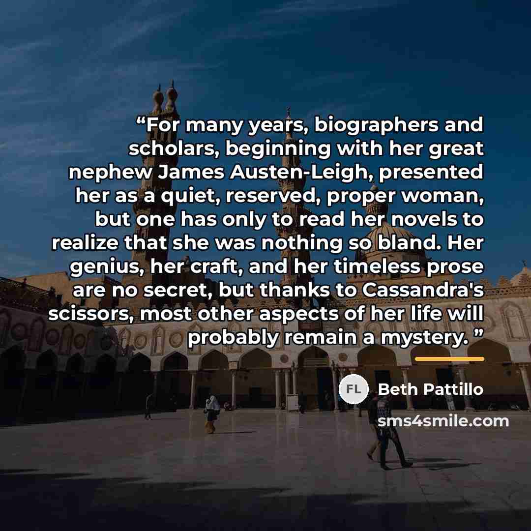 “For many years, biographers and scholars, beginning with her great nephew James Austen-Leigh, presented her as a quiet, reserved, proper woman, but one has only to read her novels to realize that she was nothing so bland. Her genius, her craft, and her timeless prose are no secret, but thanks to…” quote by bETH pATTILLO