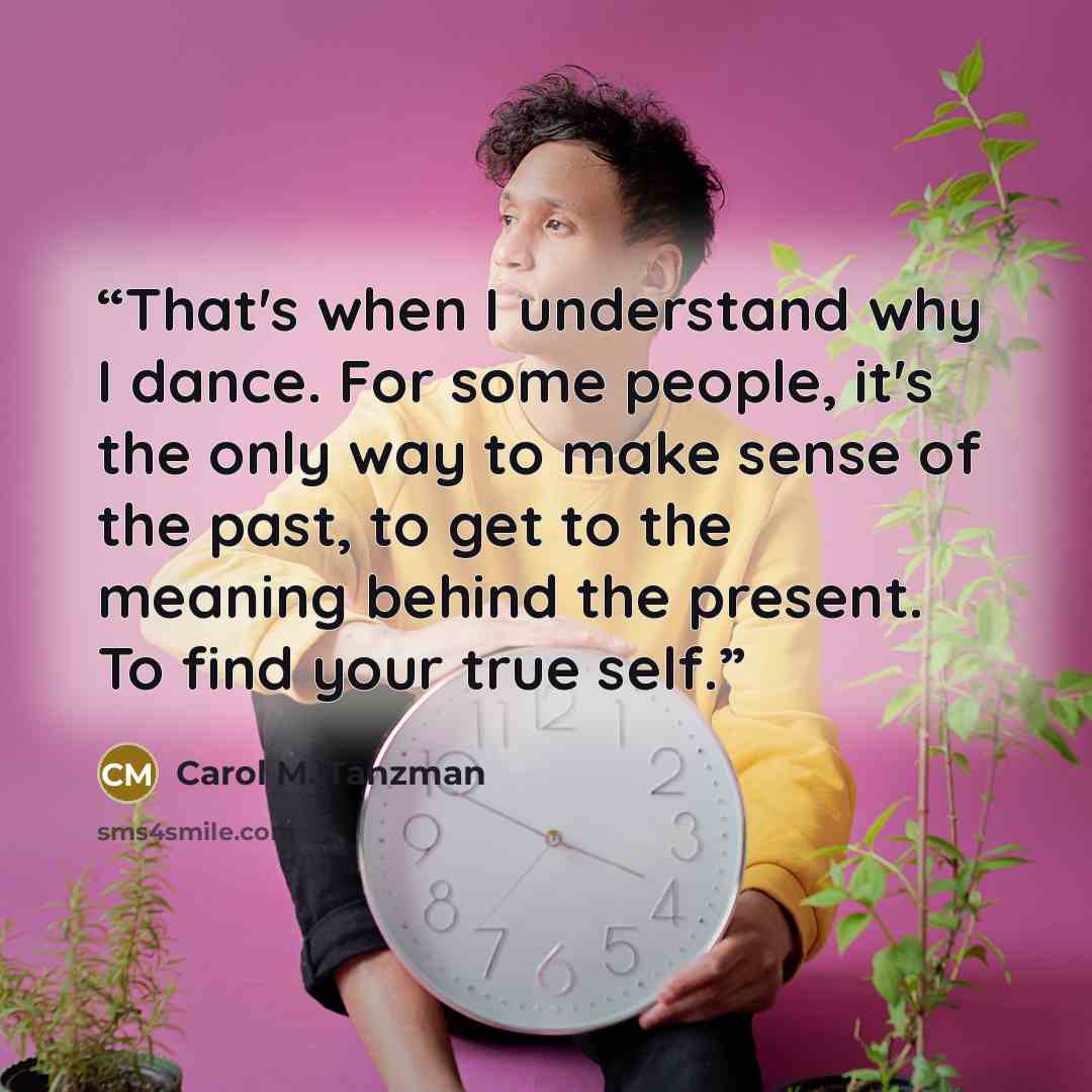 “That's when I understand why I dance. For some people, it's the only way to make sense of the past, to get to the meaning behind the present. To find your true self.” quote by Carol M. Tanzman